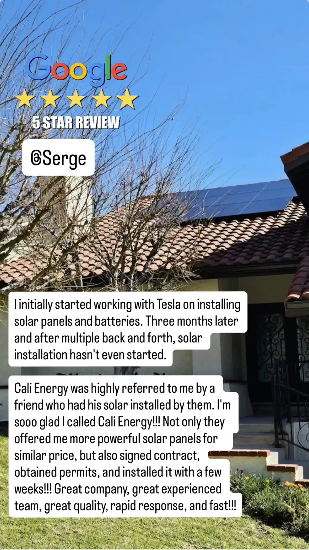 Five-star Google review: “I initially started working with Tesla on installing solar panels and batteries. Three months later and after multiple back and forth, solar installation hasn’t even started. Cali Energy was highly referred to me by a friend who had his solar installed by them. I’m sooo glad I called Cali Energy!!! Not only they offered me more powerful solar panels for similar price, but also signed contract, obtained permits, and installed it with a few weeks!!! Great company, great experienced team, great quality, rapid response, and fast!!!”